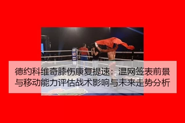 德约科维奇膝伤康复提速：温网签表前景与移动能力评估战术影响与未来走势分析