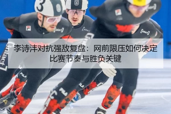 李诗沣对抗强敌复盘：网前限压如何决定比赛节奏与胜负关键