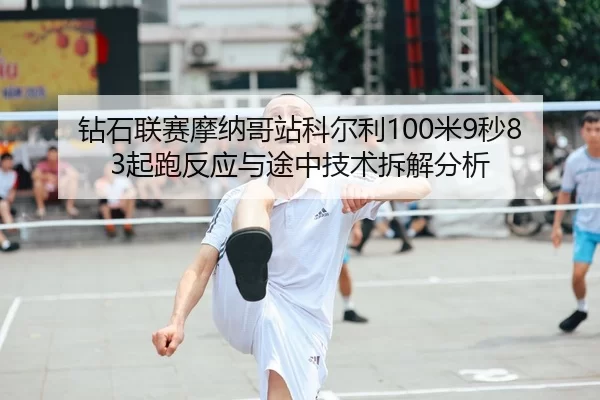 钻石联赛摩纳哥站科尔利100米9秒83起跑反应与途中技术拆解分析